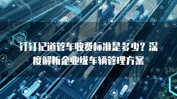 钉钉记道管车收费标准是多少？深度解析企业级车辆管理方案