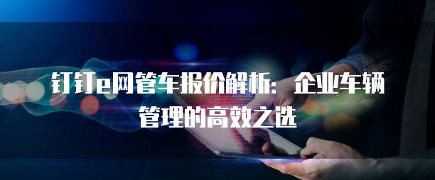 钉钉e网管车报价解析:企业车辆管理的高效之选