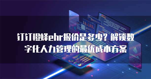 钉钉橙蜂ehr报价是多少?解锁数字化人力管理的最优成本方案