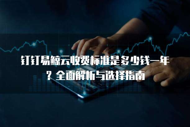 钉钉易鲸云收费标准是多少钱一年？全面解析与选择指南
