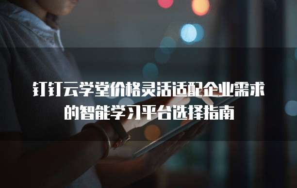 钉钉云学堂价格灵活适配企业需求的智能学习平台选择指南