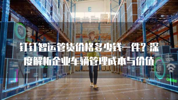 钉钉智运管货价格多少钱一件?深度解析企业车辆管理成本与价值