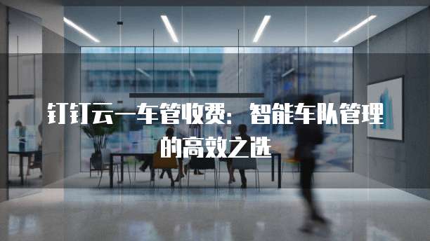 钉钉云一车管收费:智能车队管理的高效之选