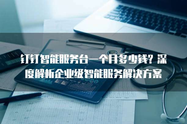 钉钉智能服务台一个月多少钱?深度解析企业级智能服务解决方案