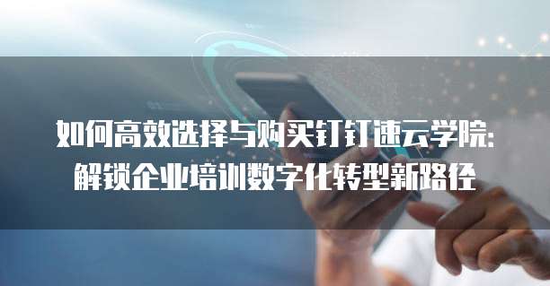 如何高效选择与购买钉钉速云学院：解锁企业培训数字化转型新路径