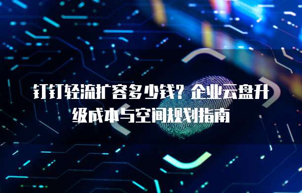 钉钉轻流扩容多少钱?企业云盘升级成本与空间规划指南