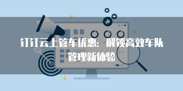 钉钉云上管车优惠：解锁高效车队管理新体验