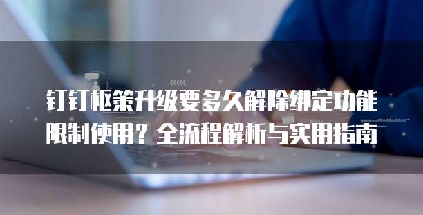 钉钉枢策升级要多久解除绑定功能限制使用?全流程解析与实用指南