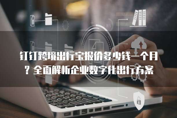 钉钉跨境出行宝报价多少钱一个月？全面解析企业数字化出行方案 
