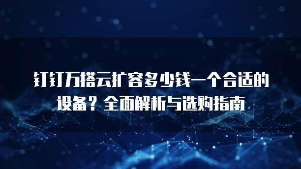 钉钉万搭云扩容多少钱一个合适的设备?全面解析与选购指南