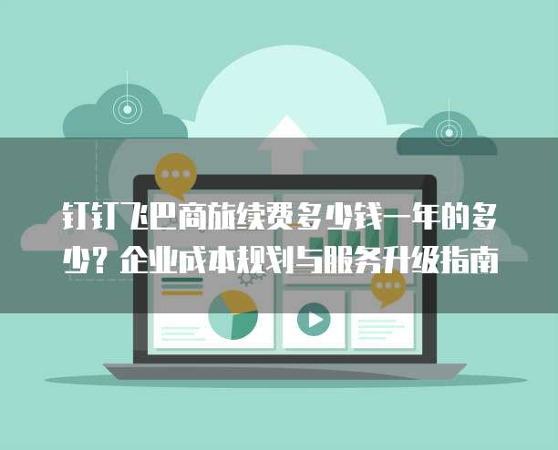 钉钉飞巴商旅续费多少钱一年的多少?企业成本规划与服务升级指南
