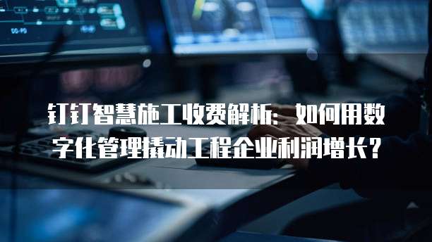 钉钉智慧施工收费解析:如何用数字化管理撬动工程企业利润增长?