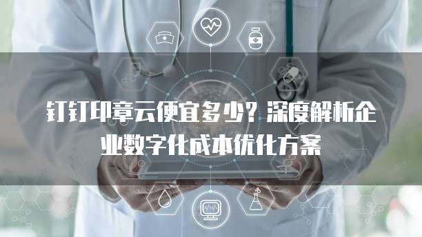 钉钉印章云便宜多少？深度解析企业数字化成本优化方案