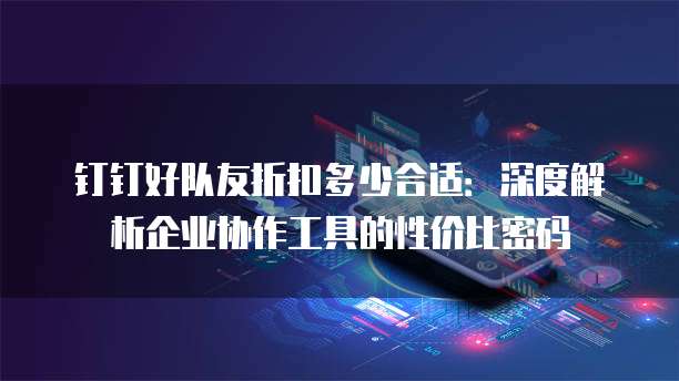 钉钉好队友折扣多少合适：深度解析企业协作工具的性价比密码