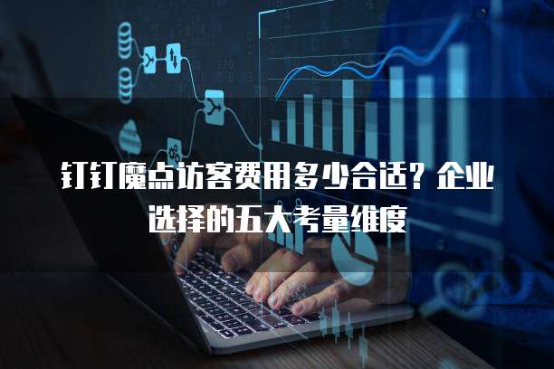 钉钉魔点访客费用多少合适?企业选择的五大考量维度
