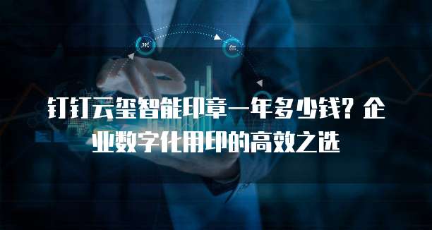 钉钉云玺智能印章一年多少钱?企业数字化用印的高效之选