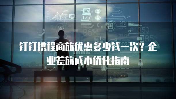 钉钉携程商旅优惠多少钱一次?企业差旅成本优化指南