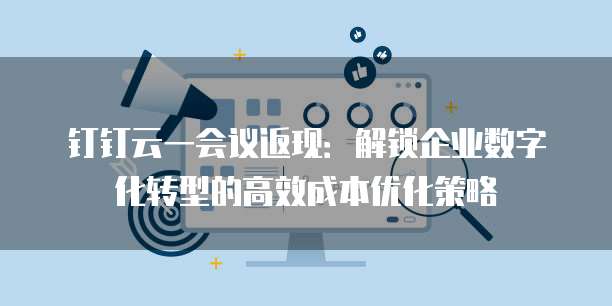钉钉云一会议返现：解锁企业数字化转型的高效成本优化策略
