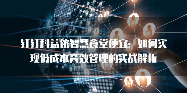 钉钉科益侬智慧食堂便宜:如何实现低成本高效管理的实战解析