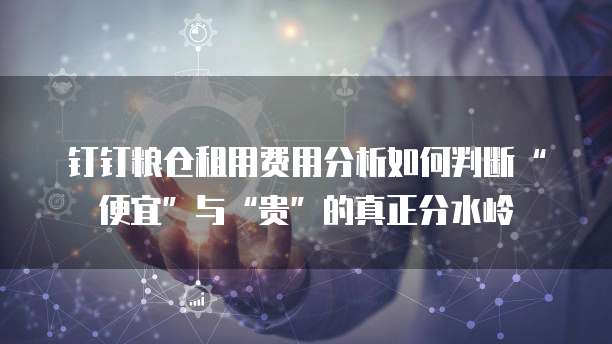 钉钉粮仓租用费用分析如何判断&ldquo;便宜&rdquo;与&ldquo;贵&rdquo;的真正分水岭  