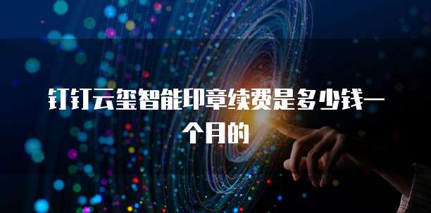 钉钉云玺智能印章续费是多少钱一个月的