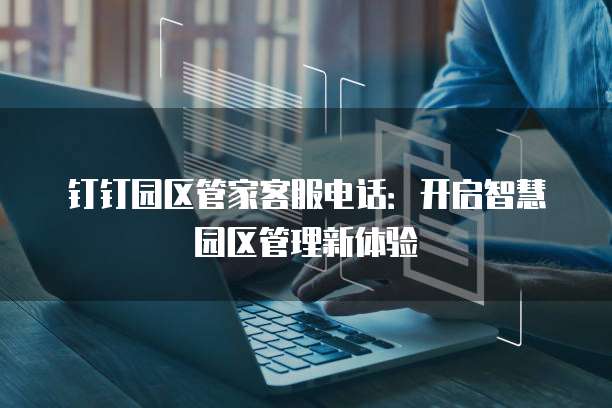 钉钉园区管家客服电话:开启智慧园区管理新体验