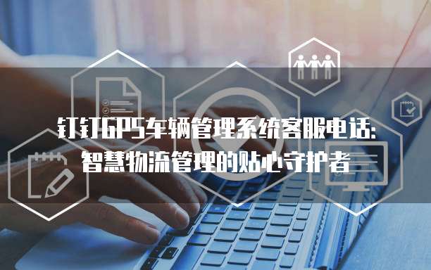 钉钉GPS车辆管理系统客服电话:智慧物流管理的贴心守护者