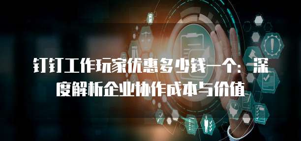 钉钉工作玩家优惠多少钱一个:深度解析企业协作成本与价值