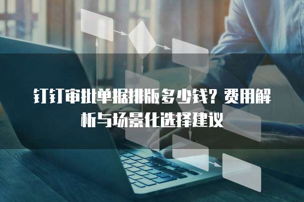 钉钉审批单据排版多少钱?费用解析与场景化选择建议