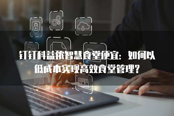 钉钉科益侬智慧食堂便宜:如何以低成本实现高效食堂管理?