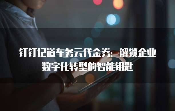 钉钉记道车务云代金券:解锁企业数字化转型的智能钥匙