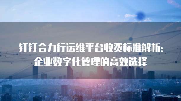 钉钉合力行运维平台收费标准解析：企业数字化管理的高效选择
