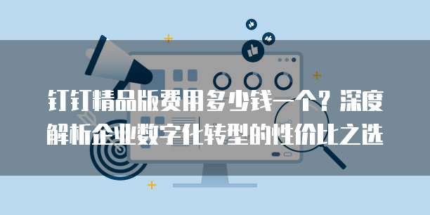 钉钉精品版费用多少钱一个?深度解析企业数字化转型的性价比之选
