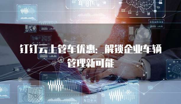 钉钉云上管车优惠:解锁企业车辆管理新可能