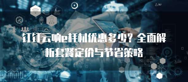 钉钉云呐e耗材优惠多少？全面解析套餐定价与节省策略