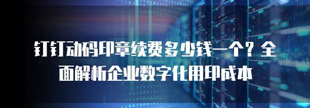钉钉动码印章续费多少钱一个？全面解析企业数字化用印成本