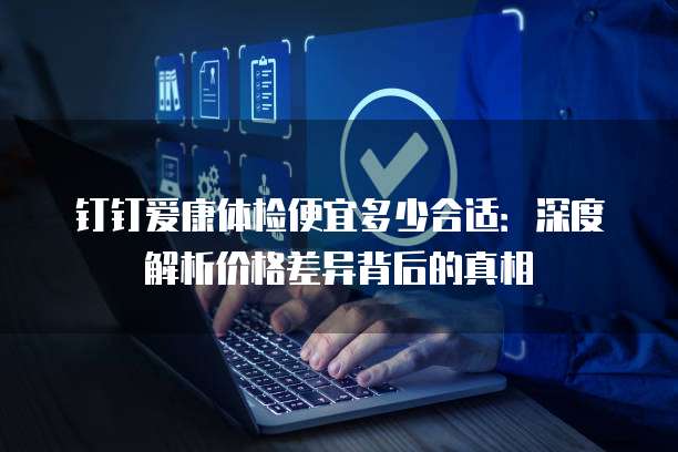 钉钉爱康体检便宜多少合适：深度解析价格差异背后的真相