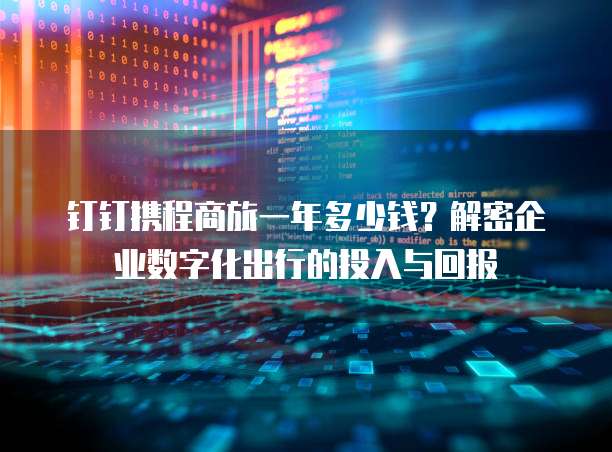 钉钉携程商旅一年多少钱?解密企业数字化出行的投入与回报
