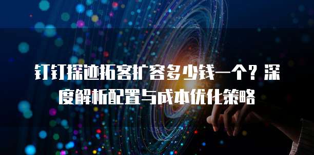 钉钉探迹拓客扩容多少钱一个?深度解析配置与成本优化策略