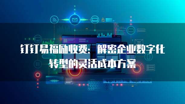 钉钉易福励收费:解密企业数字化转型的灵活成本方案
