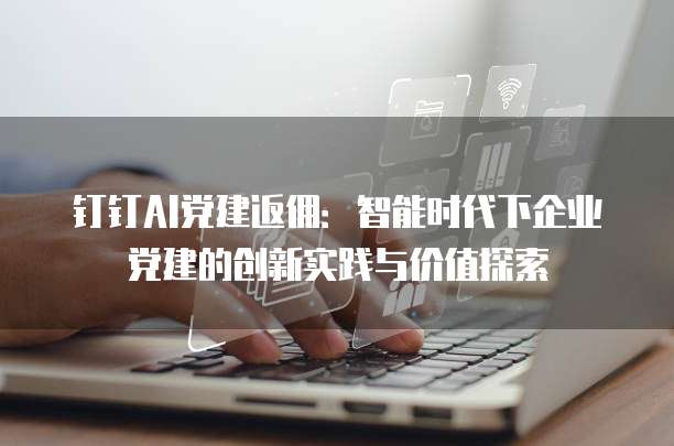 钉钉AI党建返佣:智能时代下企业党建的创新实践与价值探索