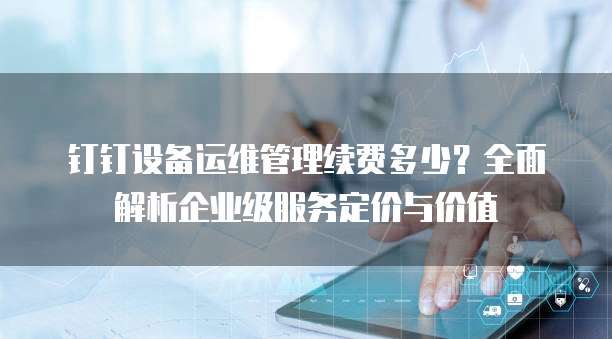 钉钉设备运维管理续费多少?全面解析企业级服务定价与价值