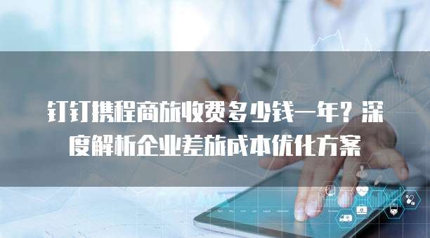 钉钉携程商旅收费多少钱一年?深度解析企业差旅成本优化方案