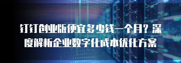 钉钉创业版便宜多少钱一个月?深度解析企业数字化成本优化方案