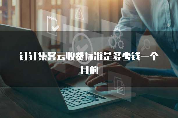 钉钉集客云收费标准是多少钱一个月的