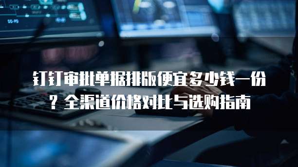 钉钉审批单据排版便宜多少钱一份？全渠道价格对比与选购指南  