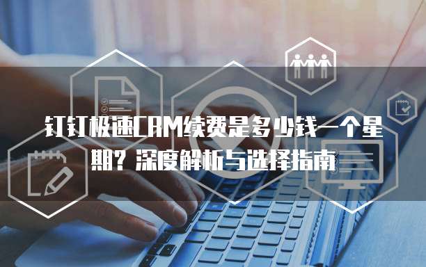 钉钉极速CRM续费是多少钱一个星期？深度解析与选择指南