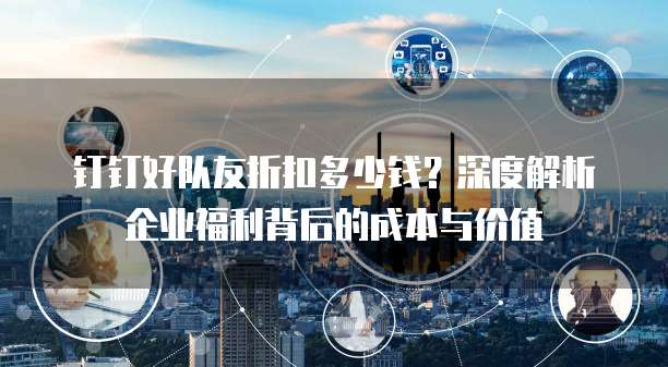 钉钉好队友折扣多少钱?深度解析企业福利背后的成本与价值