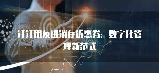 钉钉用友进销存优惠券：数字化管理新范式