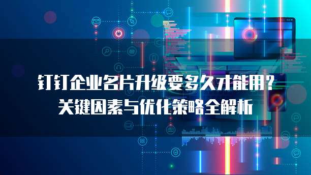 钉钉企业名片升级要多久才能用?关键因素与优化策略全解析